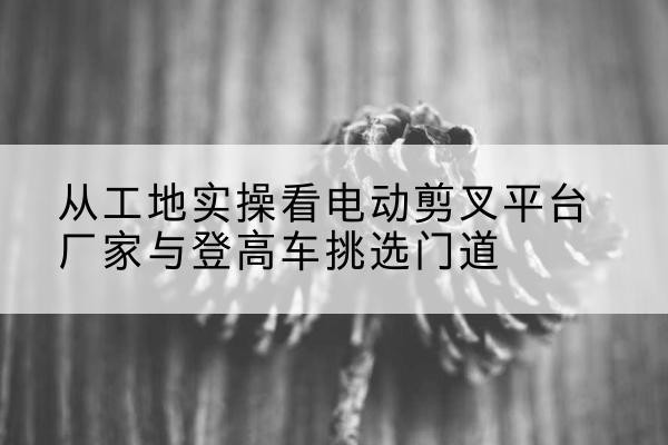 勉县电动剪叉升降平台厂家-从工地实操看电动剪叉平台厂家与登高车挑选门道