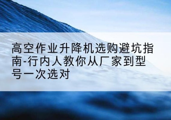 勉县升降平台厂家-高空作业升降机选购避坑指南-行内人教你从厂家到型号一次选对
