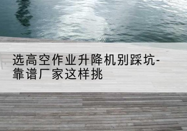 勉县剪叉式升降机厂家-选高空作业升降机别踩坑-靠谱厂家这样挑