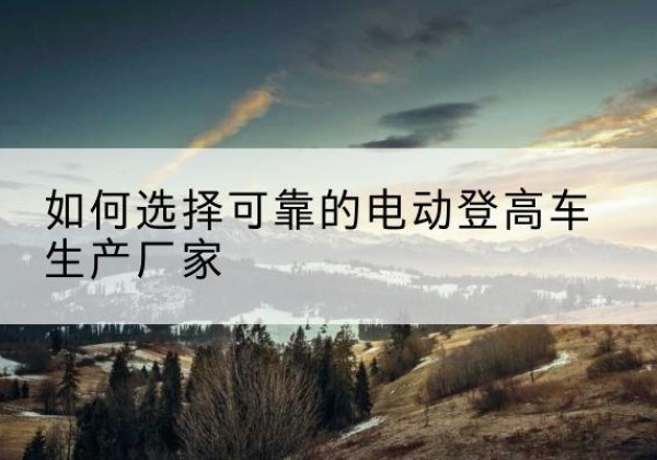 勉县电动登高车厂家-如何选择可靠的电动登高车生产厂家