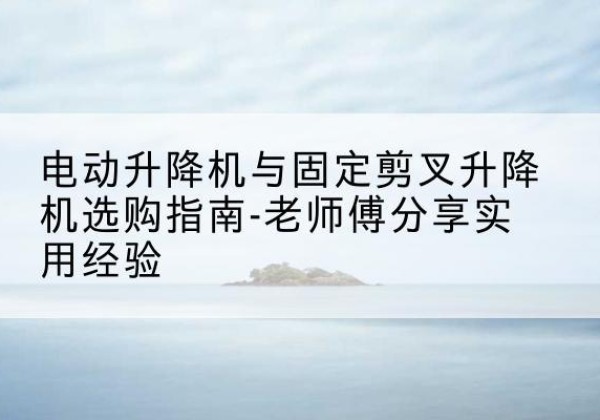 勉县电动升降机怎么选-电动升降机与固定剪叉升降机选购指南-老师傅分享实用经验