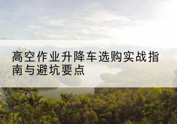 勉县升降车怎么选-高空作业升降车选购实战指南与避坑要点