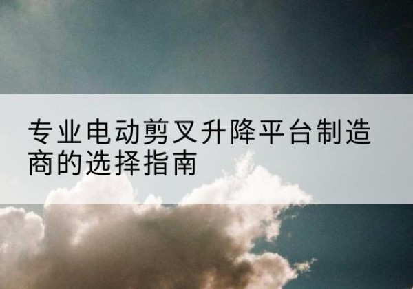勉县电动剪叉升降平台厂家-专业电动剪叉升降平台制造商的选择指南